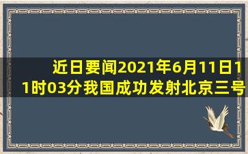 【近日要闻】2021年6月11日11时03分我国成功发射北京三号卫星