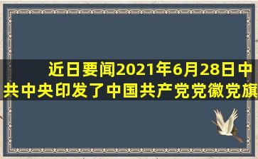【近日要闻】2021年6月28日中共中央印发了《中国共产党党徽党旗...