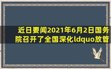 【近日要闻】2021年6月2日,国务院召开了全国深化“放管服”改革...