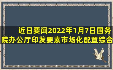 【近日要闻】2022年1月7日国务院办公厅印发《要素市场化配置综合