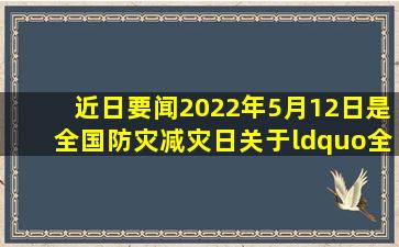 【近日要闻】2022年5月12日是全国防灾减灾日,关于“全国防灾减灾日...