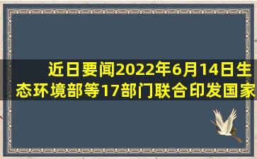 【近日要闻】2022年6月14日,生态环境部等17部门联合印发《国家...