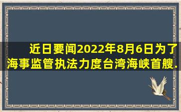 【近日要闻】2022年8月6日,为了海事监管执法力度。台湾海峡首艘...
