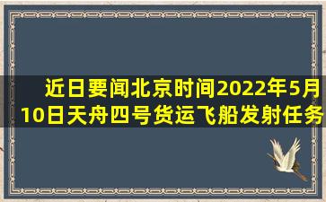 【近日要闻】北京时间2022年5月10日,天舟四号货运飞船发射任务取得...