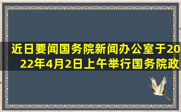 【近日要闻】国务院新闻办公室于2022年4月2日上午举行国务院政策...