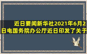 【近日要闻】新华社2021年6月2日电,国务院办公厅近日印发了《关于...