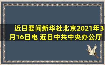 【近日要闻】新华社北京2021年3月16日电 近日,中共中央办公厅印发...