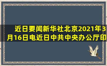 【近日要闻】新华社北京2021年3月16日电,近日,中共中央办公厅印发...