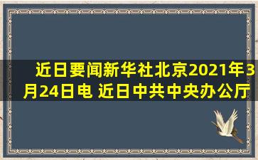 【近日要闻】新华社北京2021年3月24日电 近日,中共中央办公厅、...