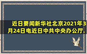 【近日要闻】新华社北京2021年3月24日电近日中共中央办公厅、...