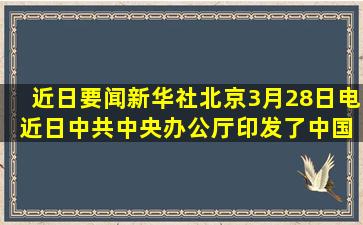 【近日要闻】新华社北京3月28日电 近日,中共中央办公厅印发了《中国...