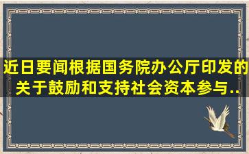 【近日要闻】根据国务院办公厅印发的《关于鼓励和支持社会资本参与...