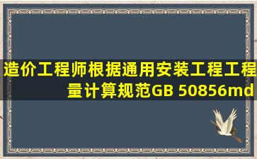 【造价工程师】根据《通用安装工程工程量计算规范》(GB 50856— ...