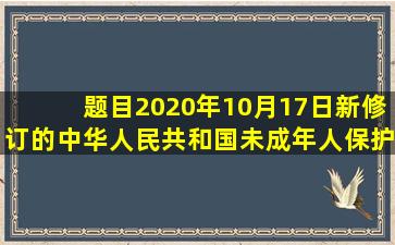 【题目】2020年10月17日,新修订的《中华人民共和国未成年人保护法...