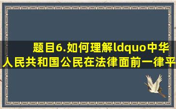 【题目】6.如何理解“中华人民共和国公民在法律面前一律平等”这...