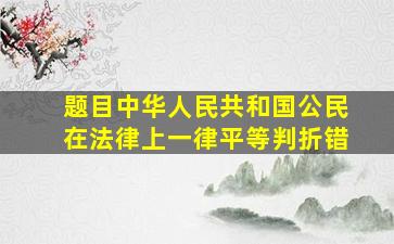 【题目】中华人民共和国公民在法律上一律平等。(判折错)