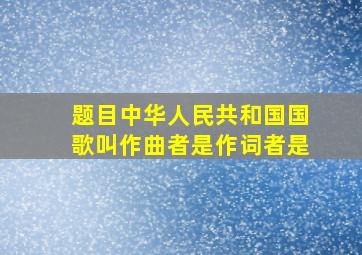 【题目】中华人民共和国国歌叫,作曲者是,作词者是