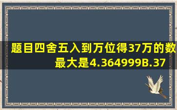 【题目】四舍五入到万位得37万的数最大是4.364999B.374999C.369...