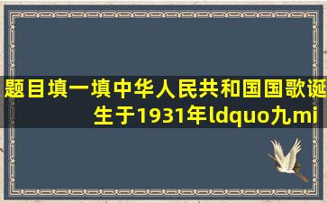 【题目】填一填。中华人民共和国国歌》,诞生于1931年“九·一八...