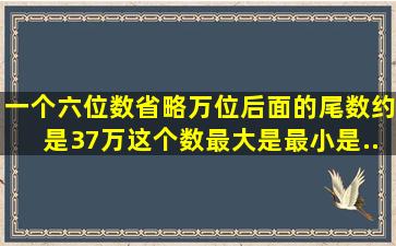 一个六位数省略万位后面的尾数约是37万,这个数最大是,最小是...