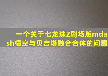 一个关于七龙珠Z剧场版—悟空与贝吉塔融合(合体)的问题