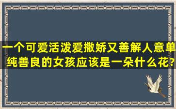 一个可爱,活泼,爱撒娇,又善解人意,单纯善良的女孩应该是一朵什么花?...