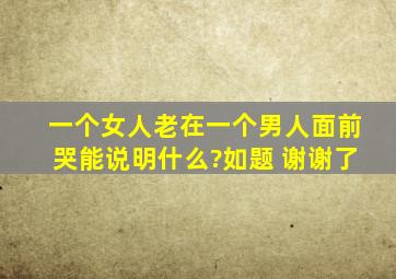 一个女人老在一个男人面前哭,能说明什么?如题 谢谢了