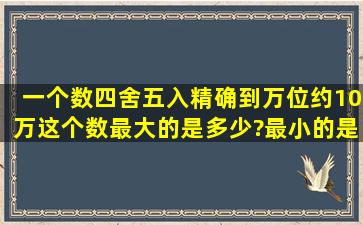 一个数,四舍五入精确到万位约10万,这个数最大的是多少?最小的是多少?