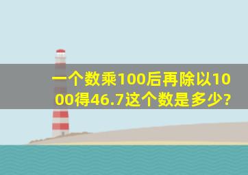 一个数乘100后再除以1000得46.7这个数是多少?