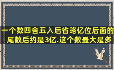 一个数四舍五入后省略亿位后面的尾数后约是3亿.这个数最大是多少