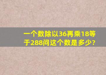 一个数除以36再乘18等于288问这个数是多少?