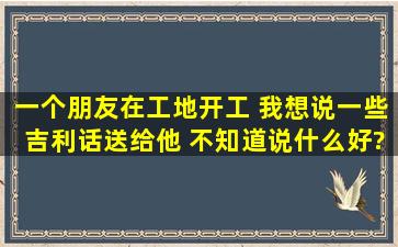 一个朋友在工地开工 我想说一些吉利话送给他 不知道说什么好?