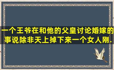 一个王爷在和他的父皇讨论婚嫁的事,说除非天上掉下来一个女人,刚...