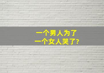 一个男人为了一个女人哭了?