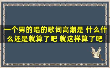 一个男的唱的歌词高潮是 什么什么还是就算了吧 就这样算了吧 的歌