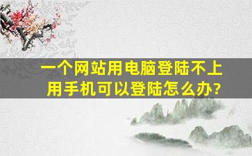 一个网站用电脑登陆不上,用手机可以登陆,怎么办?