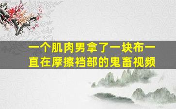 一个肌肉男拿了一块布一直在摩擦裆部的鬼畜视频