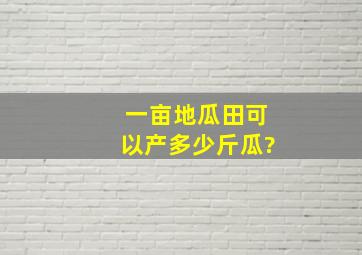 一亩地瓜田可以产多少斤瓜?