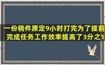 一份稿件原定9小时打完,为了提前完成任务,工作效率提高了3分之1现在...