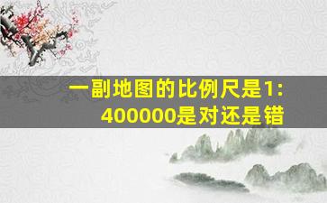 一副地图的比例尺是1:400000是对还是错