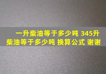 一升柴油等于多少吨 345升柴油等于多少吨 换算公式 谢谢