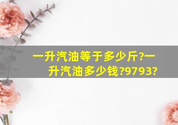 一升汽油等于多少斤?一升汽油多少钱?97,93?