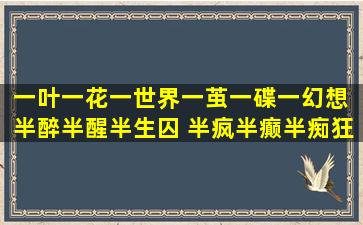 一叶一花一世界、一茧一碟一幻想 半醉半醒半生囚 半疯半癫半痴狂 这...