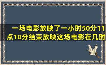 一场电影放映了一小时50分11点10分结束放映这场电影在几时分开...