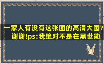 一家人有没有这张图的高清大图?谢谢!(ps:我绝对不是在黑世勋,我是...