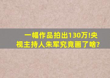 一幅作品拍出130万!央视主持人朱军究竟画了啥?