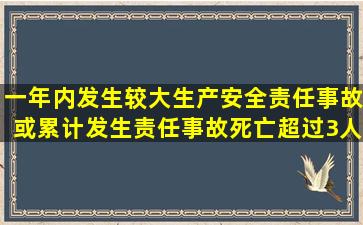 一年内发生较大生产安全责任事故,或累计发生责任事故死亡超过3人(含...