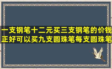 一支钢笔十二元,买三支钢笔的价钱正好可以买九支圆珠笔,每支圆珠笔...