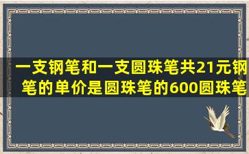 一支钢笔和一支圆珠笔共21元,钢笔的单价是圆珠笔的600圆珠笔和钢笔...