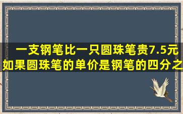 一支钢笔比一只圆珠笔贵7.5元,如果圆珠笔的单价是钢笔的四分之一,...